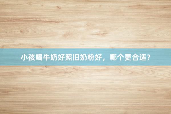 小孩喝牛奶好照旧奶粉好，哪个更合适？