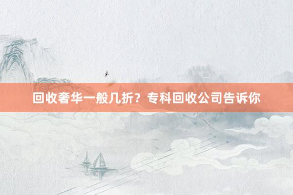 回收奢华一般几折？专科回收公司告诉你