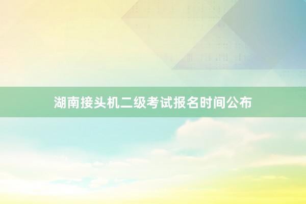 湖南接头机二级考试报名时间公布